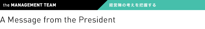 the MANAGEMENT TEAM 経営陣の考えを把握する A Message from the President