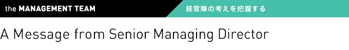 the MANAGEMENT TEAM 経営陣の考えを把握する A Message from Senior Managing Director